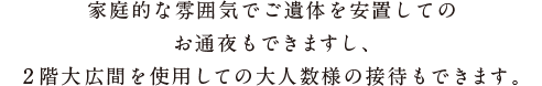 家庭的な雰囲気でご遺体を安置してのお通夜もできますし、2階大広間を使用しての大人数様の接待もできます。